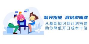 聚光投放底层逻辑课，从基础知识到计划搭建，助你降低开口成本十倍-金易项目网