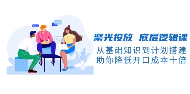 聚光投放底层逻辑课，从基础知识到计划搭建，助你降低开口成本十倍-金易项目网