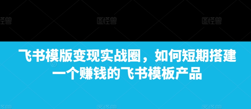 飞书模版变现实战圈，如何短期搭建一个赚钱的飞书模板产品-金易项目网