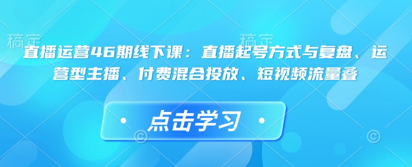 直播运营46期线下课：直播起号方式与复盘、运营型主播、付费混合投放、短视频流量叠-金易项目网