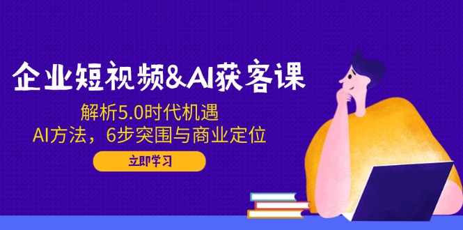 企业短视频&AI获客课：解析5.0时代机遇，AI方法，6步突围与商业定位-金易项目网
