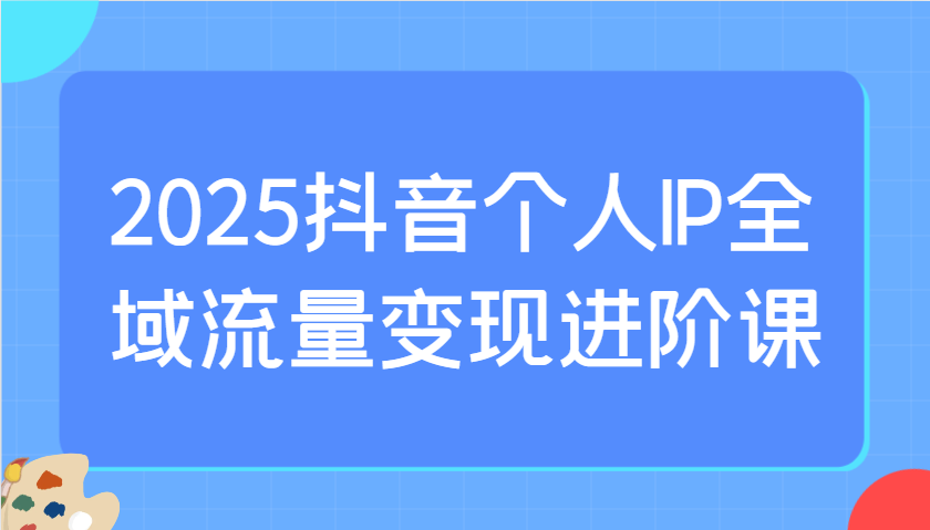 2025抖音个人IP全域流量变现进阶课：选爆品、抖音付费投流、千川投流实操及优化等-金易项目网