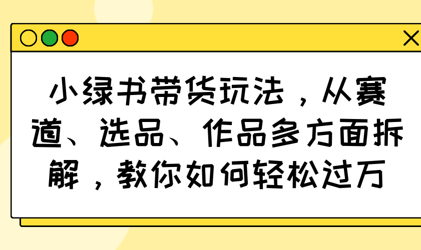小绿书带货玩法，从赛道、选品、作品多方面拆解，教你如何轻松过万-金易项目网