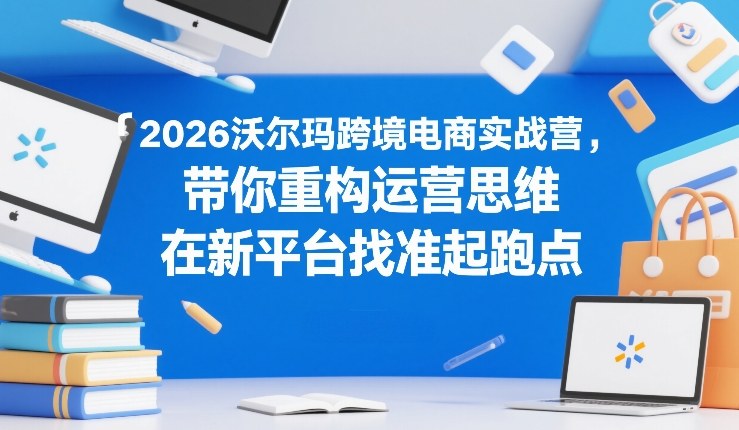 2026沃尔玛跨境电商实战营，带你重构运营思维，在新平台找准起跑点-金易项目网
