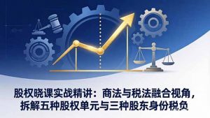 股权晓课实战精讲：商法与税法融合视角，拆解五种股权单元与三种股东身份税负-金易项目网