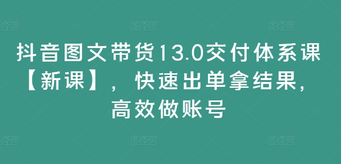 抖音图文带货13.0交付体系课【新课】，快速出单拿结果，高效做账号-金易项目网