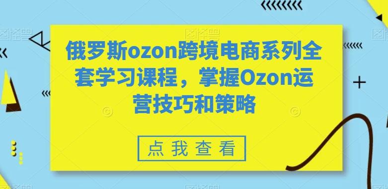 俄罗斯ozon跨境电商系列全套学习课程，掌握Ozon运营技巧和策略-金易项目网