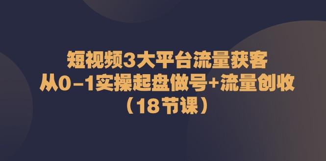 短视频3大平台流量获客：从0-1实操起盘做号+流量创收(18节课)-金易项目网