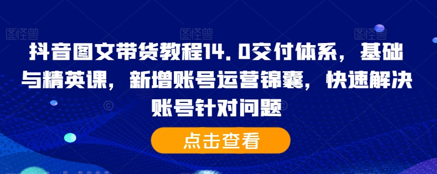 抖音图文带货教程14.0交付体系，基础与精英课，新增账号运营锦囊，快速解决账号针对问题-金易项目网