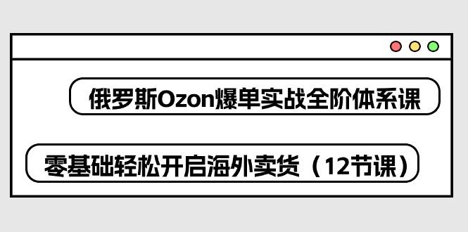 俄罗斯 Ozon-爆单实战全阶体系课，零基础轻松开启海外卖货(12节课-金易项目网