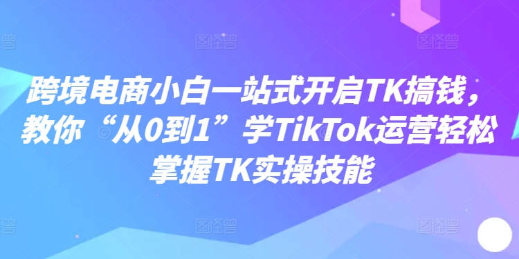 跨境电商小白一站式开启TK搞钱，教你“从0到1”学TikTok运营轻松掌握TK实操技能-金易项目网