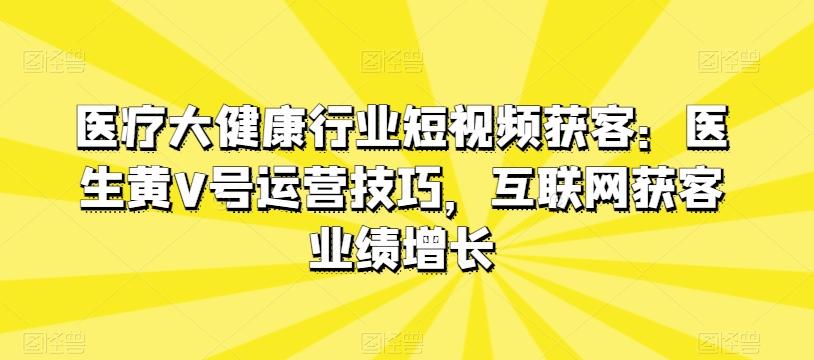 医疗大健康行业短视频获客：医生黄V号运营技巧，互联网获客业绩增长-金易项目网