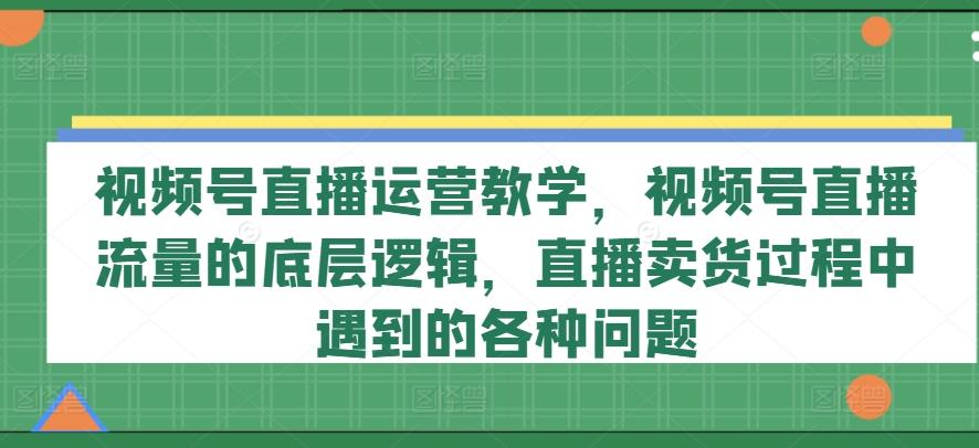 视频号直播运营教学，视频号直播流量的底层逻辑，直播卖货过程中遇到的各种问题-金易项目网