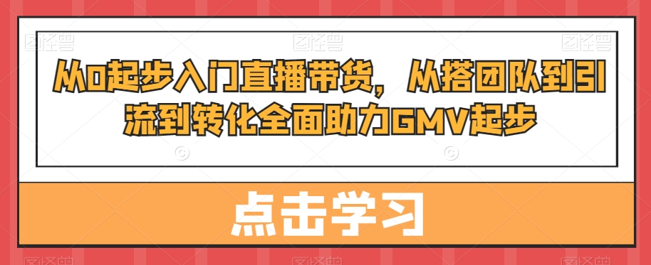 从0起步入门直播带货，​从搭团队到引流到转化全面助力GMV起步-金易项目网