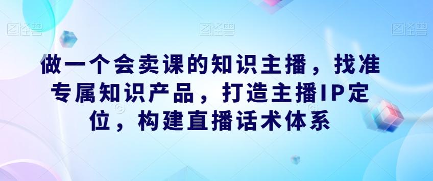 做一个会卖课的知识主播，找准专属知识产品，打造主播IP定位，构建直播话术体系-金易项目网