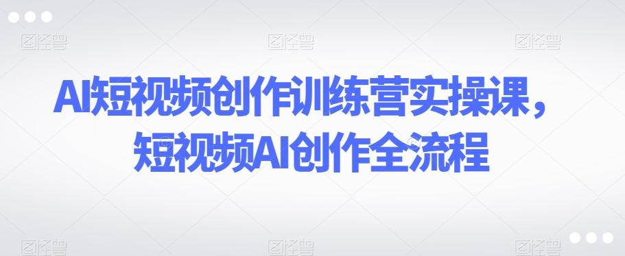 AI短视频创作训练营实操课，短视频AI创作全流程-金易项目网