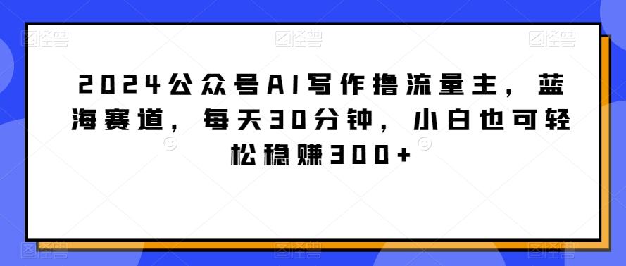 2024公众号AI写作撸流量主，蓝海赛道，每天30分钟，小白也可轻松稳赚300+【揭秘】-金易项目网