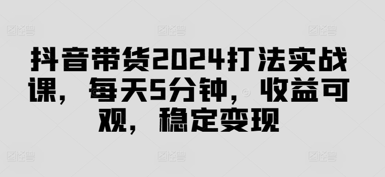 抖音带货2024打法实战课，每天5分钟，收益可观，稳定变现【揭秘】-金易项目网