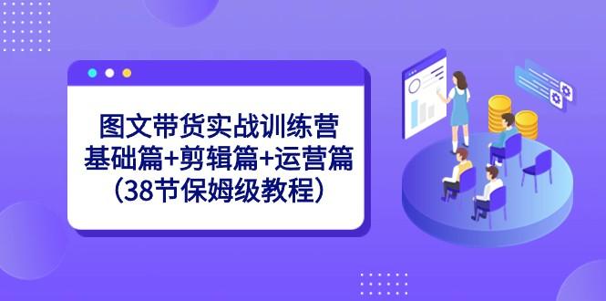 图文带货实战训练营：基础篇+剪辑篇+运营篇（38节保姆级教程）-金易项目网