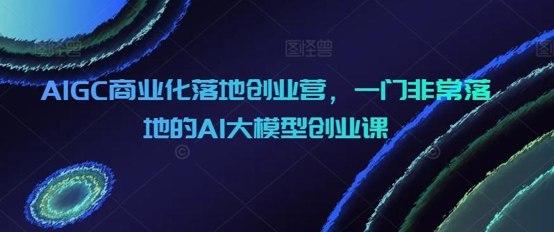 AIGC商业化落地创业营，一门非常落地的AI大模型创业课-金易项目网