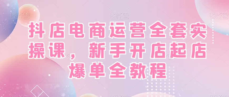 抖店电商运营全套实操课，新手开店起店爆单全教程-金易项目网