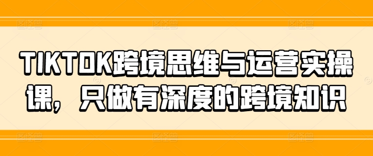 TIKTOK跨境思维与运营实操课，只做有深度的跨境知识-金易项目网