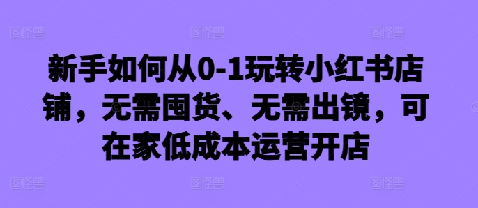 新手如何从0-1玩转小红书店铺，无需囤货、无需出镜，可在家低成本运营开店-金易项目网