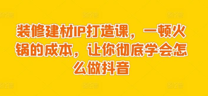 装修建材IP打造课，一顿火锅的成本，让你彻底学会怎么做抖音-金易项目网