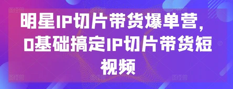 明星IP切片带货爆单营，0基础搞定IP切片带货短视频-金易项目网