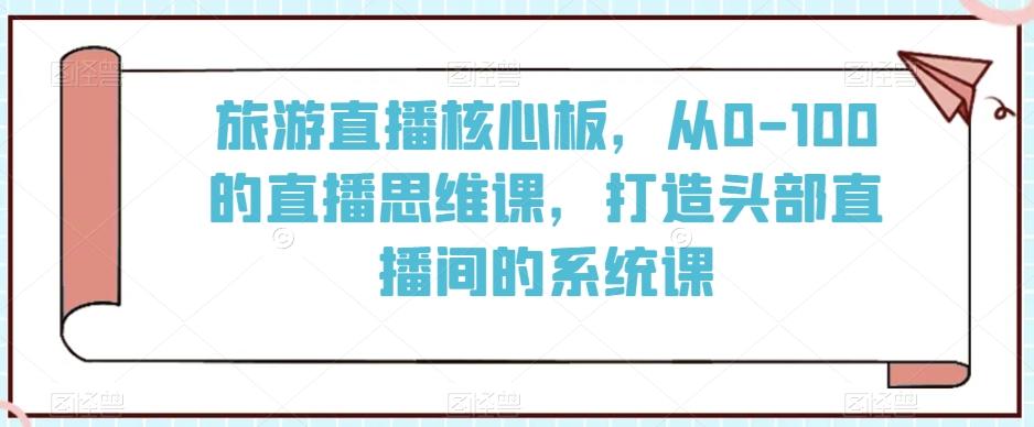旅游直播核心板，从0-100的直播思维课，打造头部直播间的系统课-金易项目网