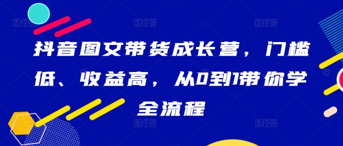 抖音图文带货成长营，门槛低、收益高，从0到1带你学全流程-金易项目网