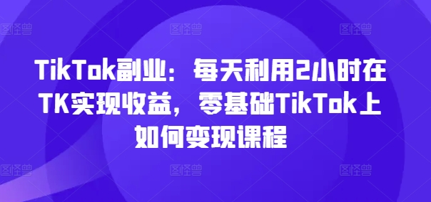 TikTok副业：每天利用2小时在TK实现收益，零基础TikTok上如何变现课程-金易项目网