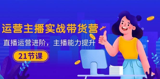 运营主播·实战带货营：直播运营 进阶，主播 能力提升(21节课-金易项目网