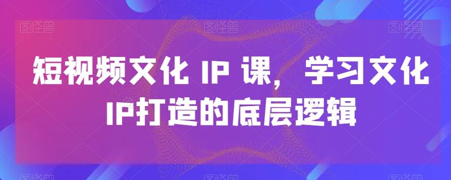 短视频文化IP课，学习文化IP打造的底层逻辑-金易项目网