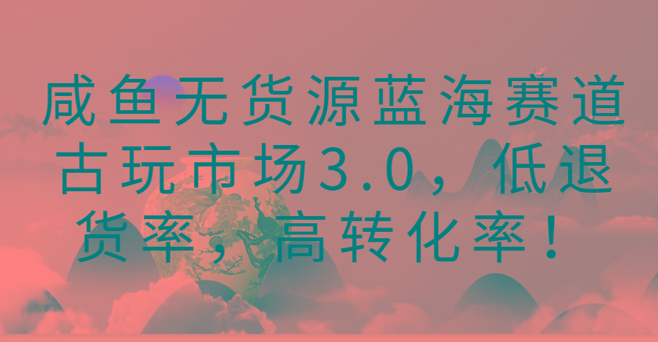 咸鱼无货源蓝海赛道古玩市场3.0，低退货率，高转化率！-金易项目网