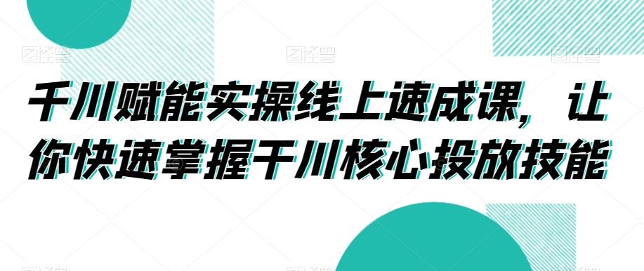 千川赋能实操线上速成课，让你快速掌握干川核心投放技能-金易项目网