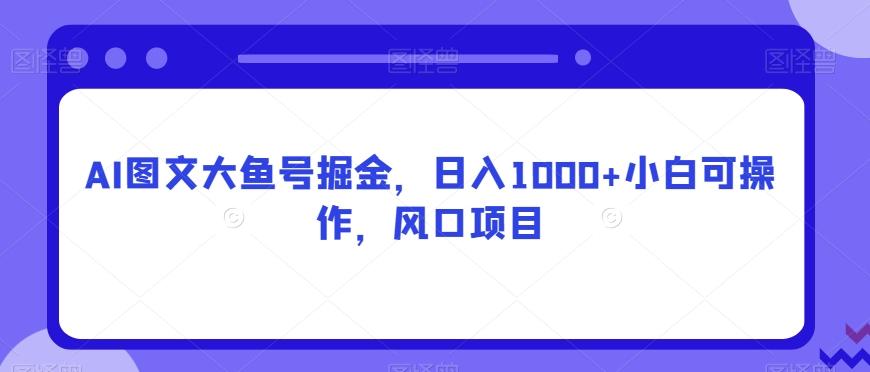 AI图文大鱼号掘金，日入1000+小白可操作，风口项目-金易项目网