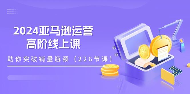 2024亚马逊运营-高阶线上课，助你突破销量瓶颈(228节课-金易项目网