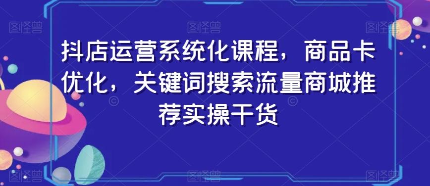 抖店运营系统化课程，商品卡优化，关键词搜索流量商城推荐实操干货-金易项目网