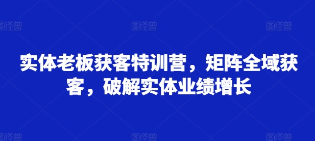 实体老板获客特训营，矩阵全域获客，破解实体业绩增长-金易项目网