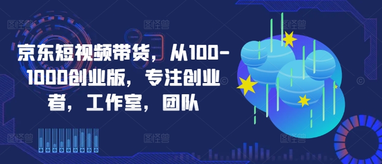 京东短视频带货，从100-1000创业版，专注创业者，工作室，团队-金易项目网