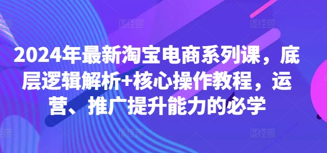 2024年最新淘宝电商系列课，底层逻辑解析+核心操作教程，运营、推广提升能力的必学-金易项目网