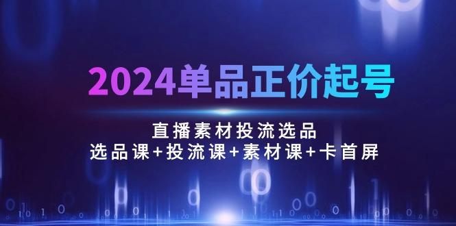 2024单品正价起号，直播素材投流选品：选品课+投流课+素材课+卡首屏/100节-金易项目网