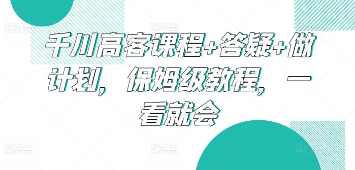 千川高客课程+答疑+做计划，保姆级教程，一看就会-金易项目网