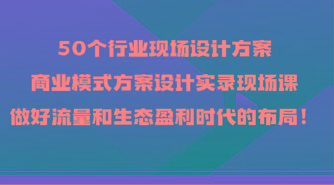 50个行业现场设计方案，商业模式方案设计实录现场课，做好流量和生态盈利时代的布局！-金易项目网