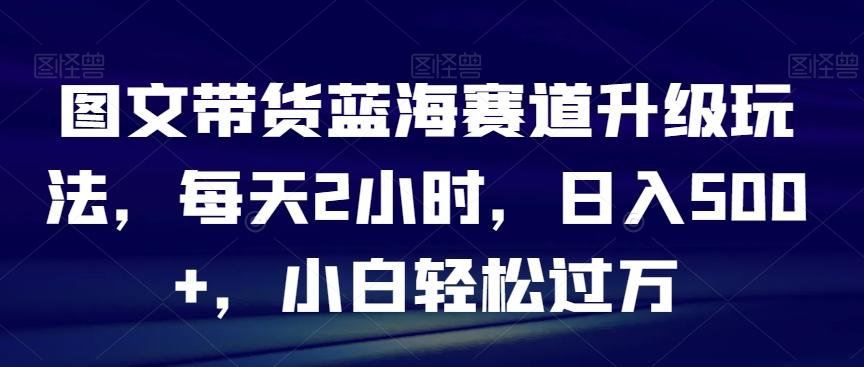 图文带货蓝海赛道升级玩法，每天2小时，日入500+，小白轻松过万-金易项目网