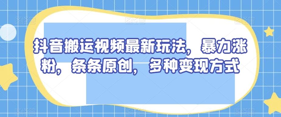 抖音搬运视频最新玩法，暴力涨粉，条条原创，多种变现方式【揭秘】-金易项目网