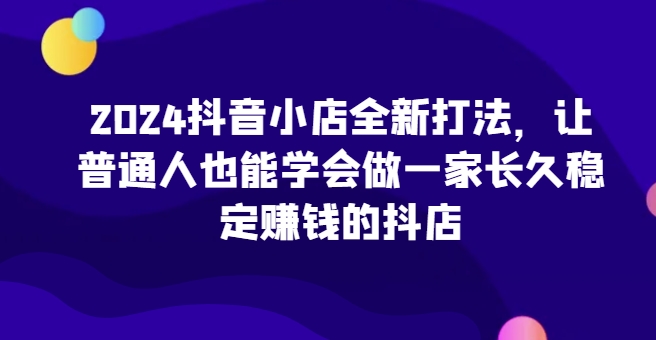 2024抖音小店全新打法，让普通人也能学会做一家长久稳定赚钱的抖店(更新)-金易项目网