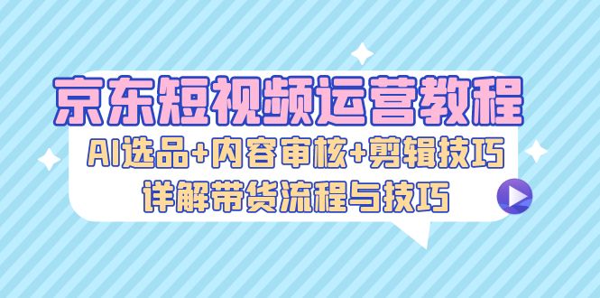 京东短视频运营教程：AI选品+内容审核+剪辑技巧，详解带货流程与技巧-金易项目网