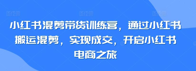 小红书混剪带货训练营，通过小红书搬运混剪，实现成交，开启小红书电商之旅-金易项目网